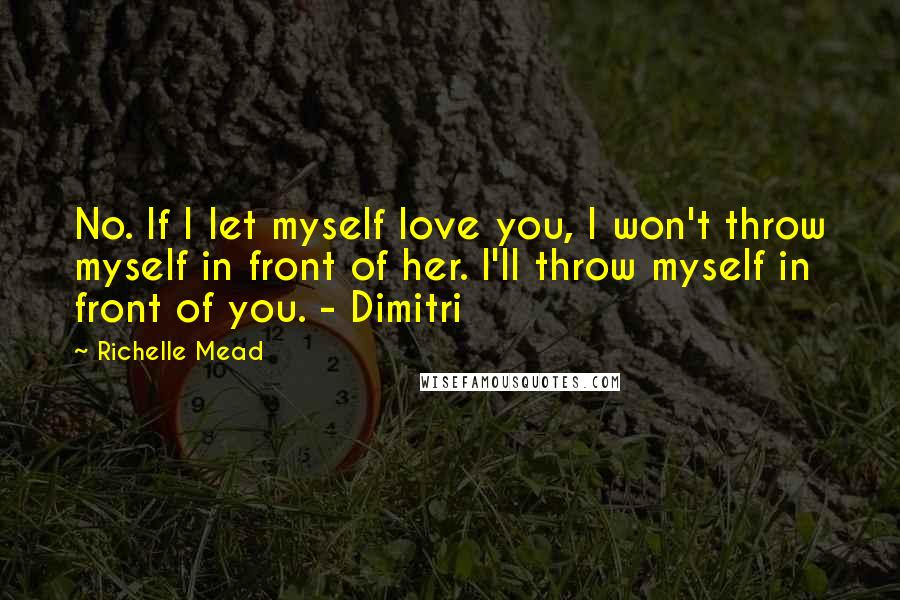 Richelle Mead Quotes: No. If I let myself love you, I won't throw myself in front of her. I'll throw myself in front of you. - Dimitri