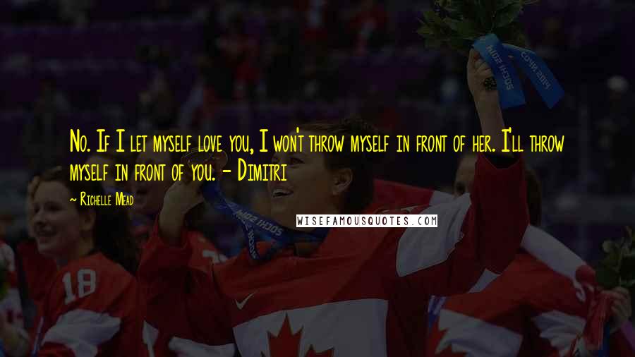 Richelle Mead Quotes: No. If I let myself love you, I won't throw myself in front of her. I'll throw myself in front of you. - Dimitri