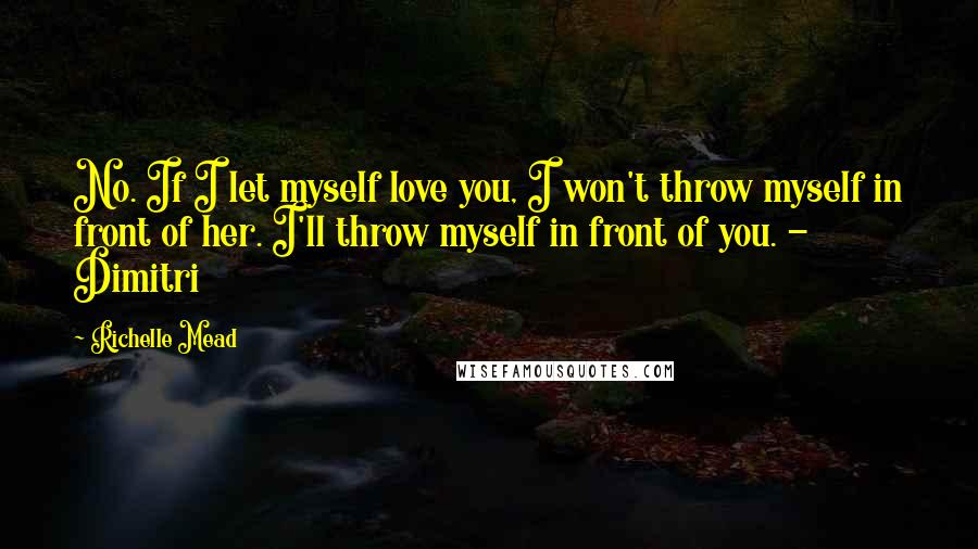 Richelle Mead Quotes: No. If I let myself love you, I won't throw myself in front of her. I'll throw myself in front of you. - Dimitri