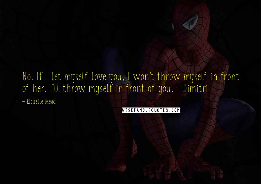 Richelle Mead Quotes: No. If I let myself love you, I won't throw myself in front of her. I'll throw myself in front of you. - Dimitri