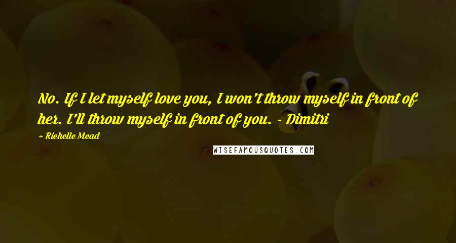 Richelle Mead Quotes: No. If I let myself love you, I won't throw myself in front of her. I'll throw myself in front of you. - Dimitri