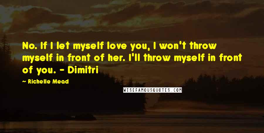 Richelle Mead Quotes: No. If I let myself love you, I won't throw myself in front of her. I'll throw myself in front of you. - Dimitri