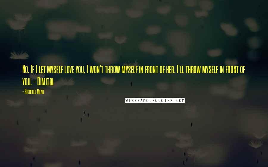 Richelle Mead Quotes: No. If I let myself love you, I won't throw myself in front of her. I'll throw myself in front of you. - Dimitri