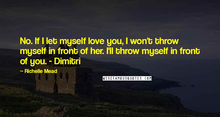 Richelle Mead Quotes: No. If I let myself love you, I won't throw myself in front of her. I'll throw myself in front of you. - Dimitri