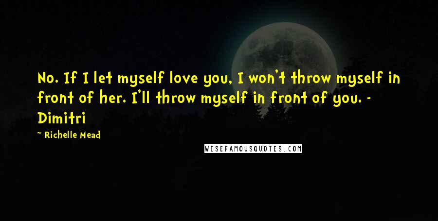 Richelle Mead Quotes: No. If I let myself love you, I won't throw myself in front of her. I'll throw myself in front of you. - Dimitri