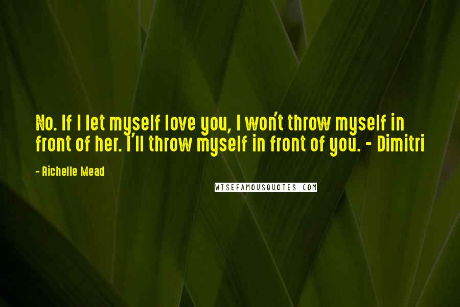 Richelle Mead Quotes: No. If I let myself love you, I won't throw myself in front of her. I'll throw myself in front of you. - Dimitri