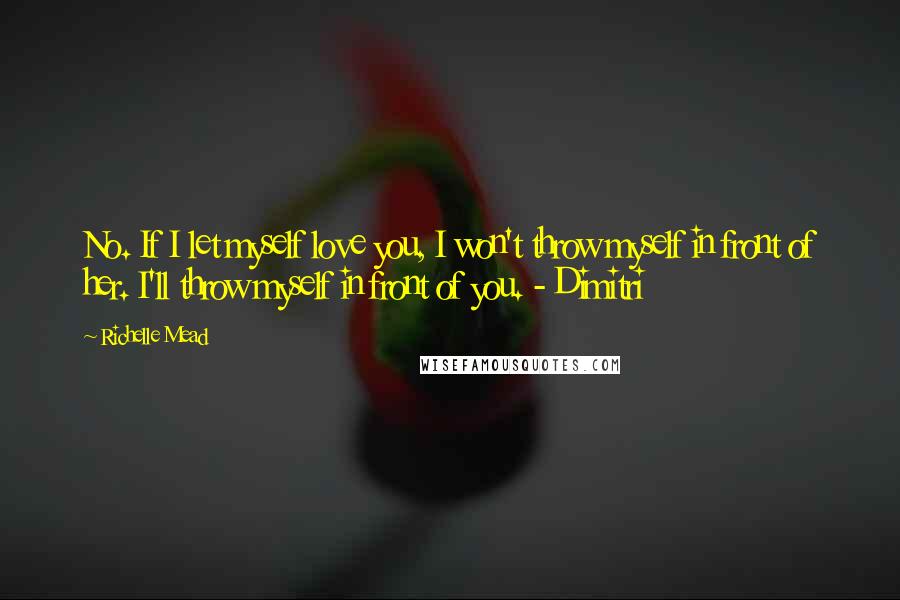 Richelle Mead Quotes: No. If I let myself love you, I won't throw myself in front of her. I'll throw myself in front of you. - Dimitri