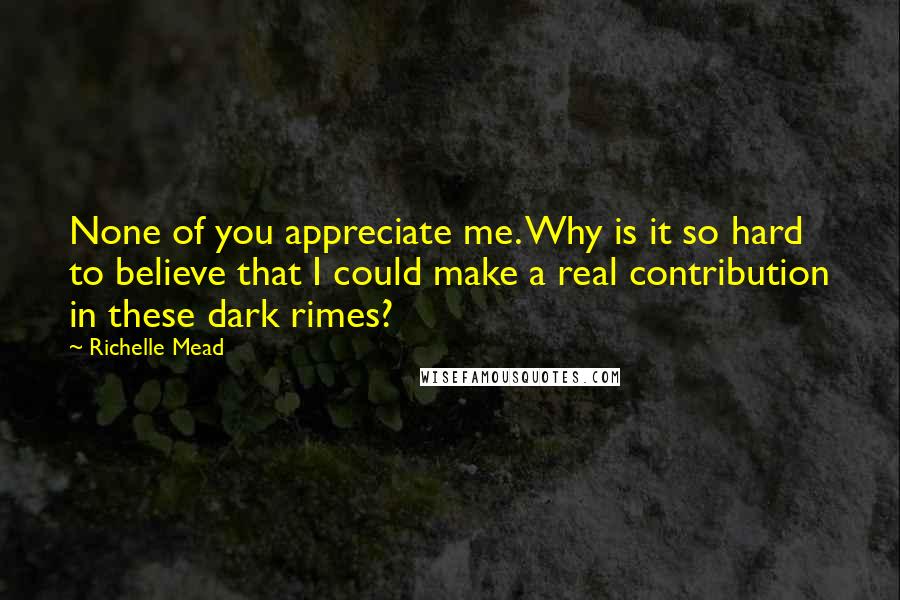 Richelle Mead Quotes: None of you appreciate me. Why is it so hard to believe that I could make a real contribution in these dark rimes?