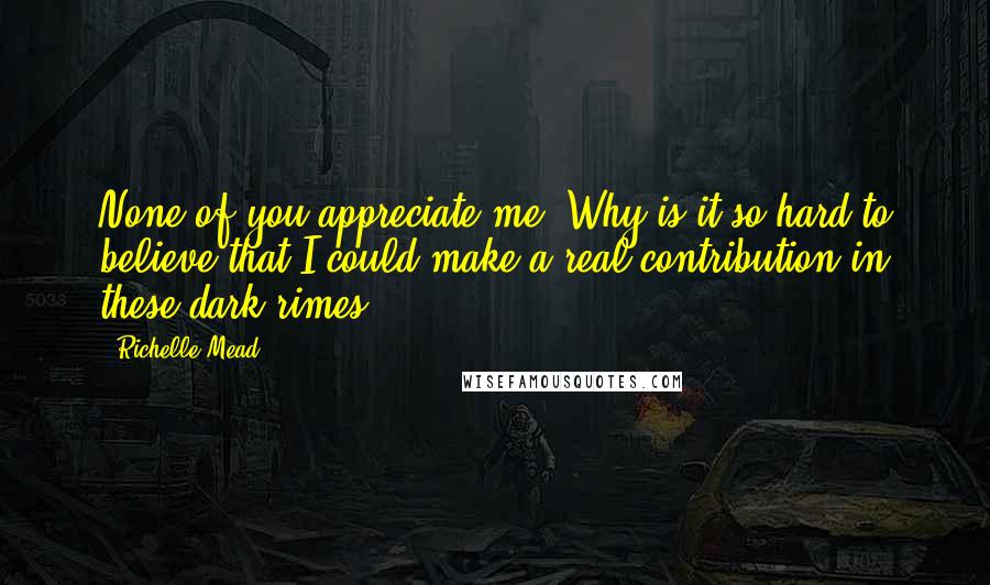 Richelle Mead Quotes: None of you appreciate me. Why is it so hard to believe that I could make a real contribution in these dark rimes?