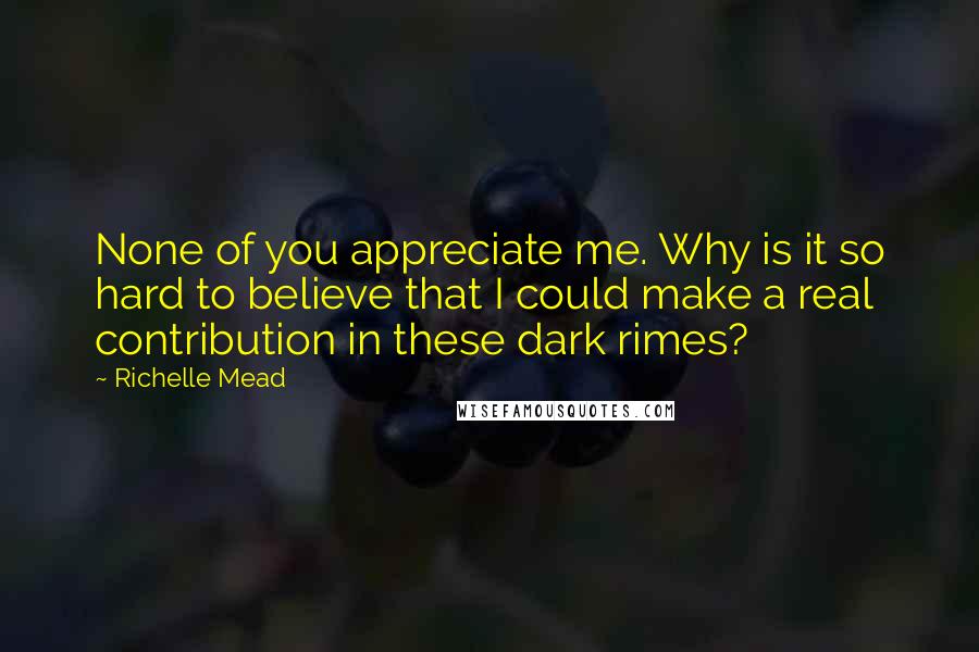 Richelle Mead Quotes: None of you appreciate me. Why is it so hard to believe that I could make a real contribution in these dark rimes?
