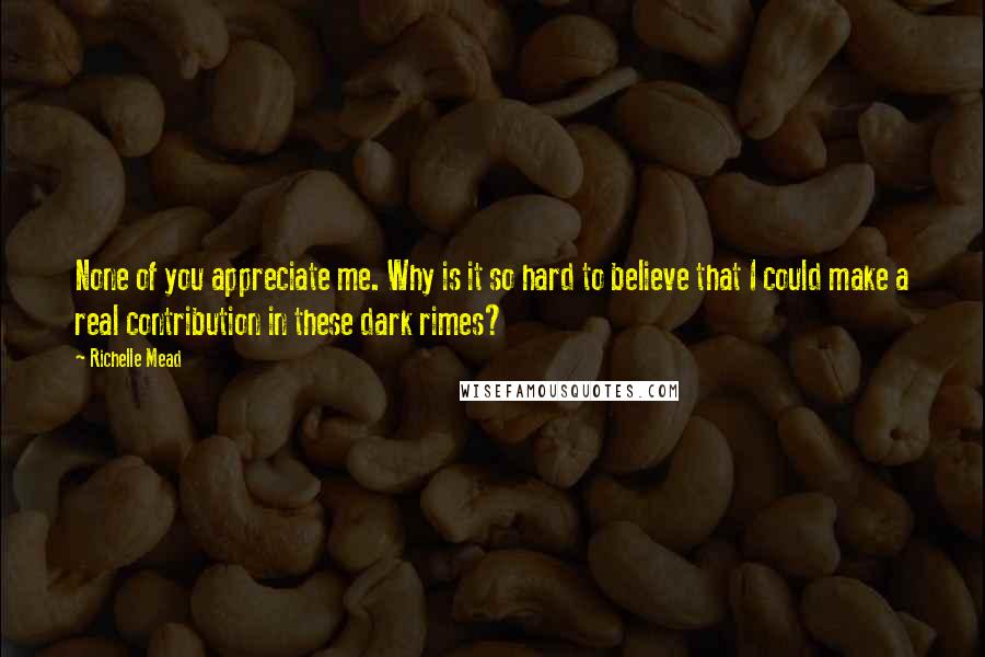 Richelle Mead Quotes: None of you appreciate me. Why is it so hard to believe that I could make a real contribution in these dark rimes?