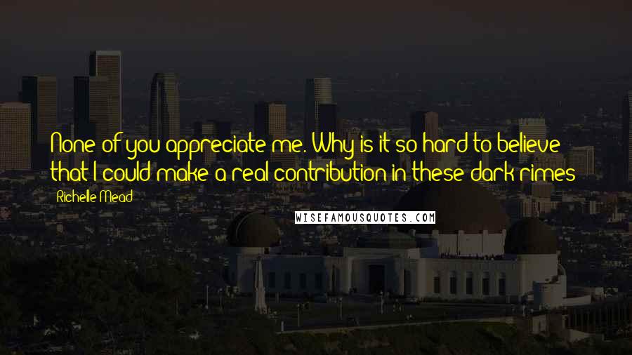 Richelle Mead Quotes: None of you appreciate me. Why is it so hard to believe that I could make a real contribution in these dark rimes?