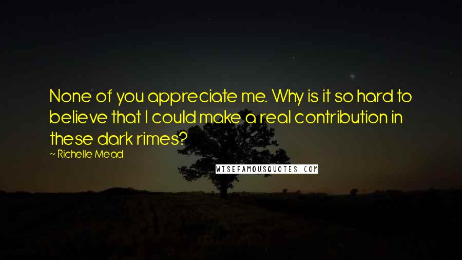 Richelle Mead Quotes: None of you appreciate me. Why is it so hard to believe that I could make a real contribution in these dark rimes?