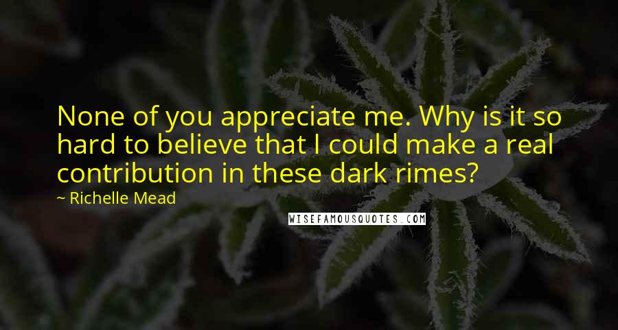 Richelle Mead Quotes: None of you appreciate me. Why is it so hard to believe that I could make a real contribution in these dark rimes?