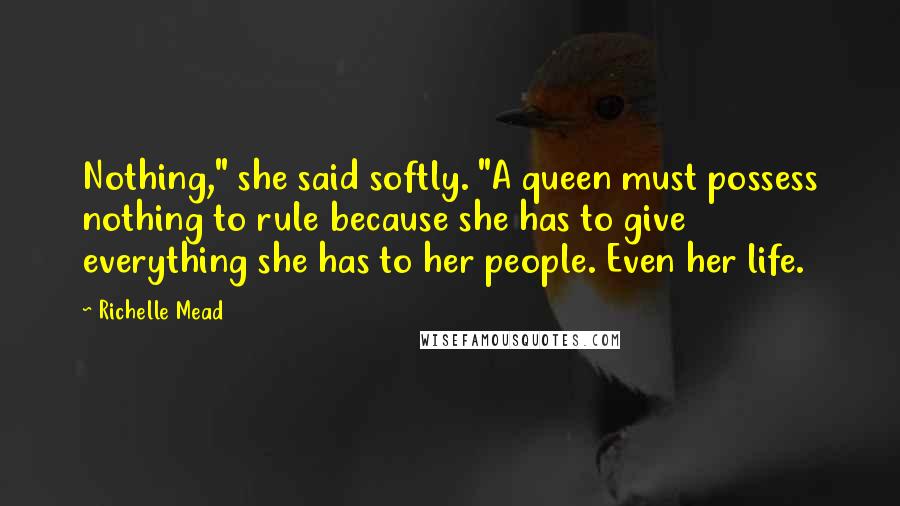 Richelle Mead Quotes: Nothing," she said softly. "A queen must possess nothing to rule because she has to give everything she has to her people. Even her life.