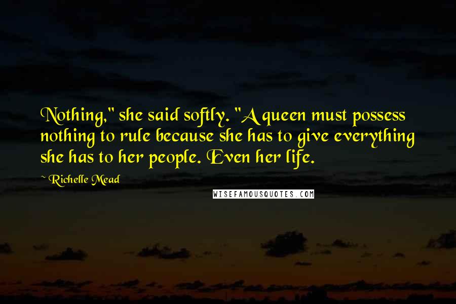 Richelle Mead Quotes: Nothing," she said softly. "A queen must possess nothing to rule because she has to give everything she has to her people. Even her life.