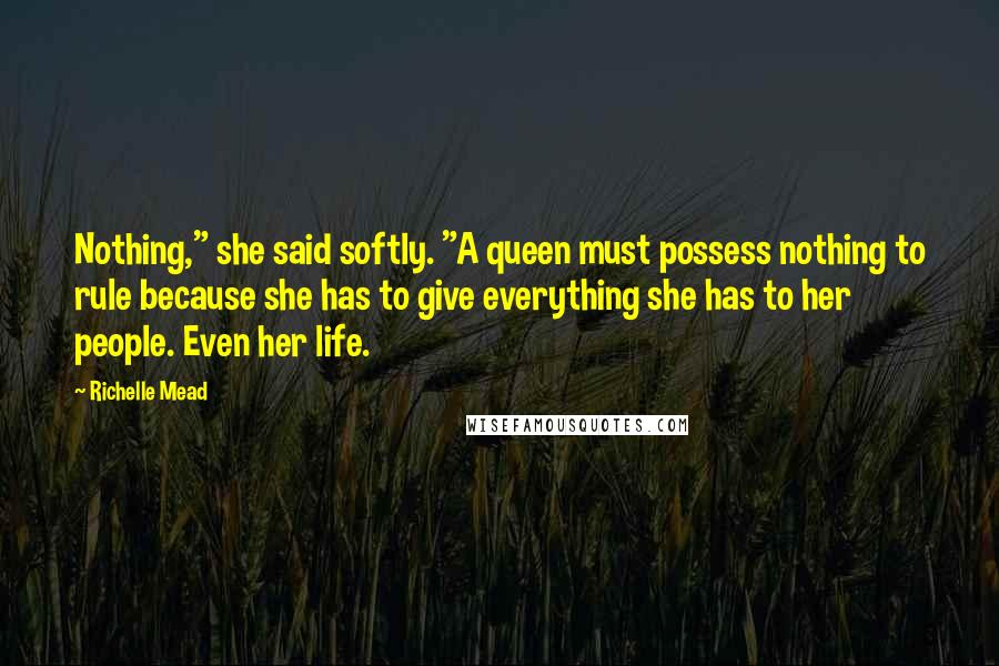 Richelle Mead Quotes: Nothing," she said softly. "A queen must possess nothing to rule because she has to give everything she has to her people. Even her life.