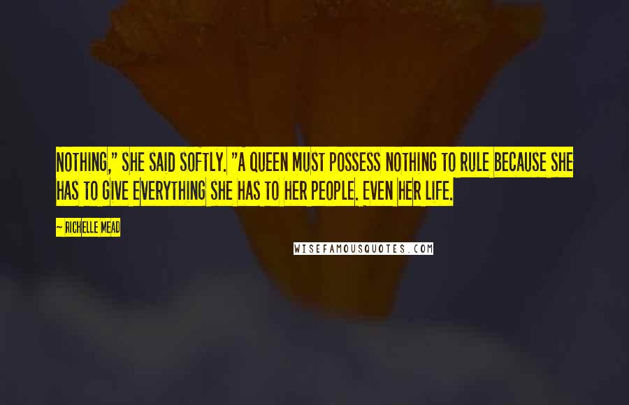 Richelle Mead Quotes: Nothing," she said softly. "A queen must possess nothing to rule because she has to give everything she has to her people. Even her life.