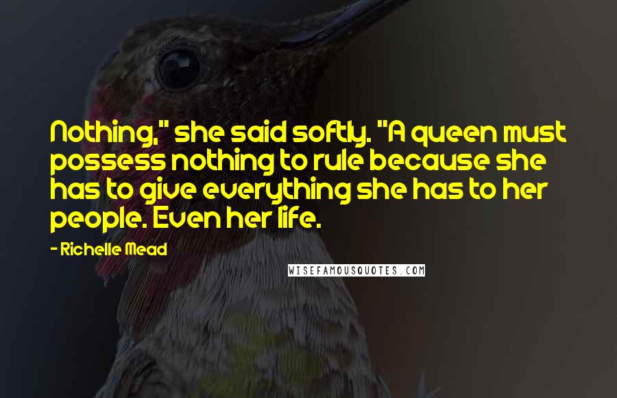 Richelle Mead Quotes: Nothing," she said softly. "A queen must possess nothing to rule because she has to give everything she has to her people. Even her life.