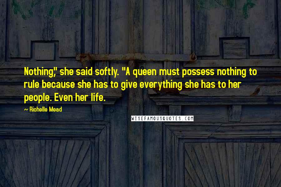 Richelle Mead Quotes: Nothing," she said softly. "A queen must possess nothing to rule because she has to give everything she has to her people. Even her life.