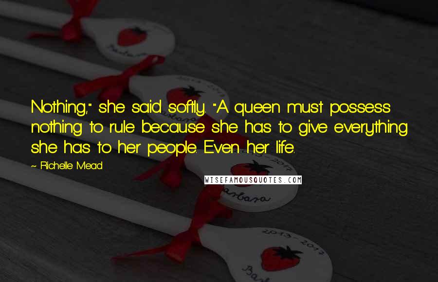 Richelle Mead Quotes: Nothing," she said softly. "A queen must possess nothing to rule because she has to give everything she has to her people. Even her life.