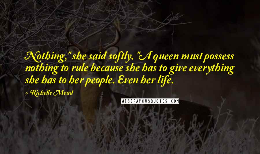 Richelle Mead Quotes: Nothing," she said softly. "A queen must possess nothing to rule because she has to give everything she has to her people. Even her life.