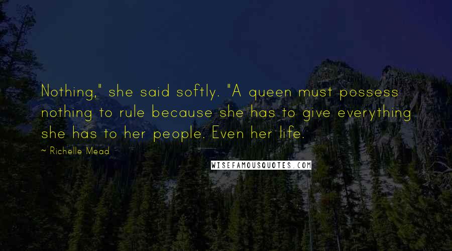 Richelle Mead Quotes: Nothing," she said softly. "A queen must possess nothing to rule because she has to give everything she has to her people. Even her life.