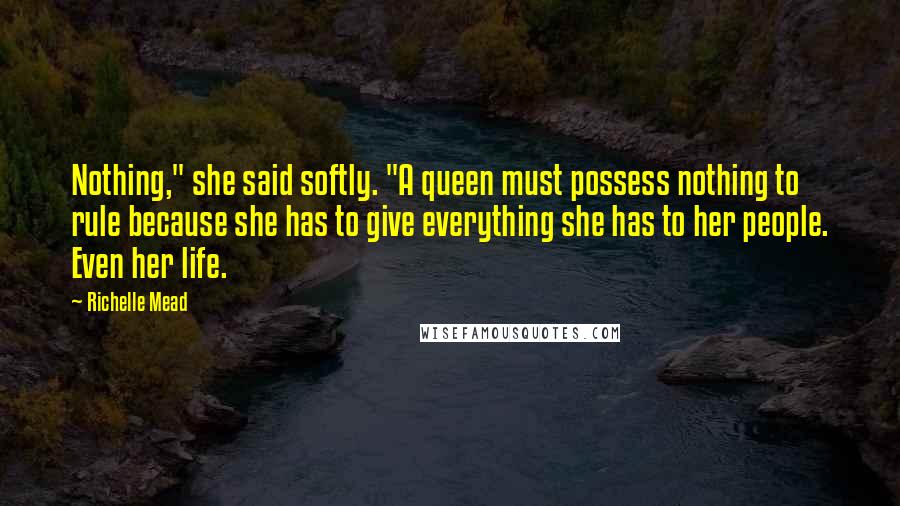 Richelle Mead Quotes: Nothing," she said softly. "A queen must possess nothing to rule because she has to give everything she has to her people. Even her life.