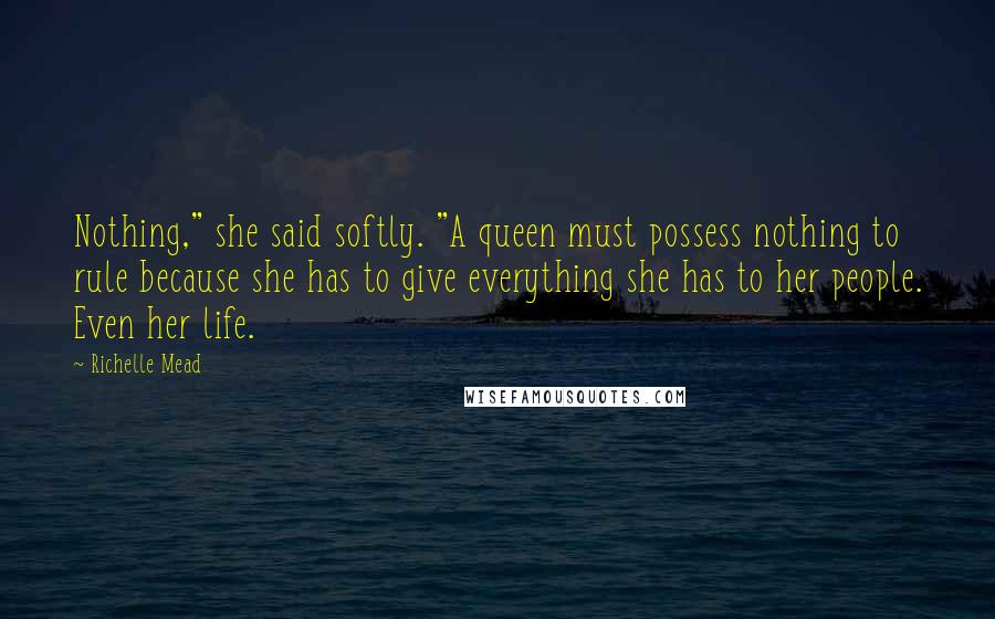 Richelle Mead Quotes: Nothing," she said softly. "A queen must possess nothing to rule because she has to give everything she has to her people. Even her life.