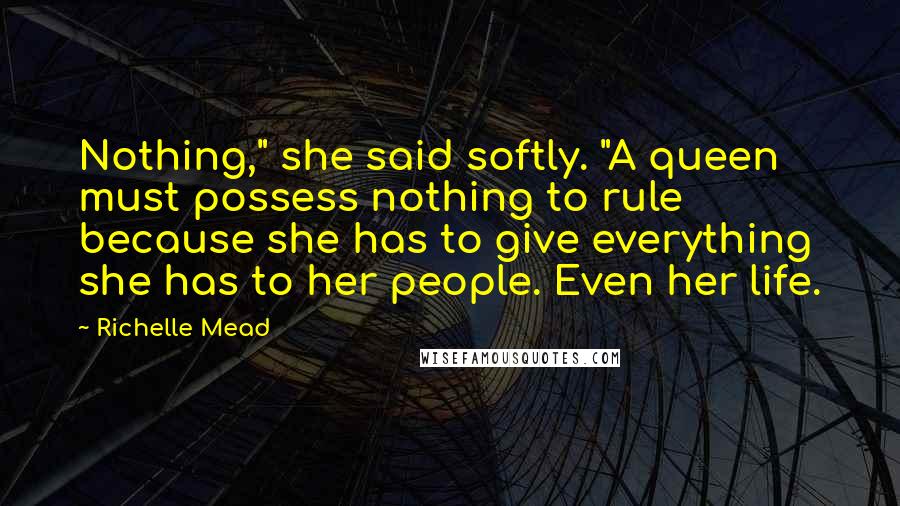 Richelle Mead Quotes: Nothing," she said softly. "A queen must possess nothing to rule because she has to give everything she has to her people. Even her life.