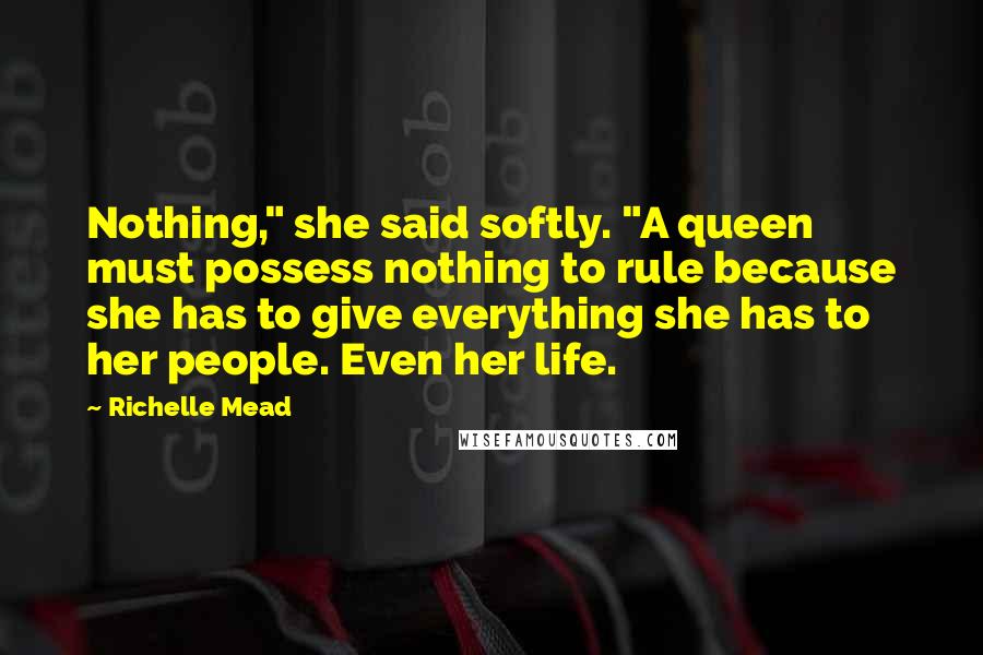 Richelle Mead Quotes: Nothing," she said softly. "A queen must possess nothing to rule because she has to give everything she has to her people. Even her life.