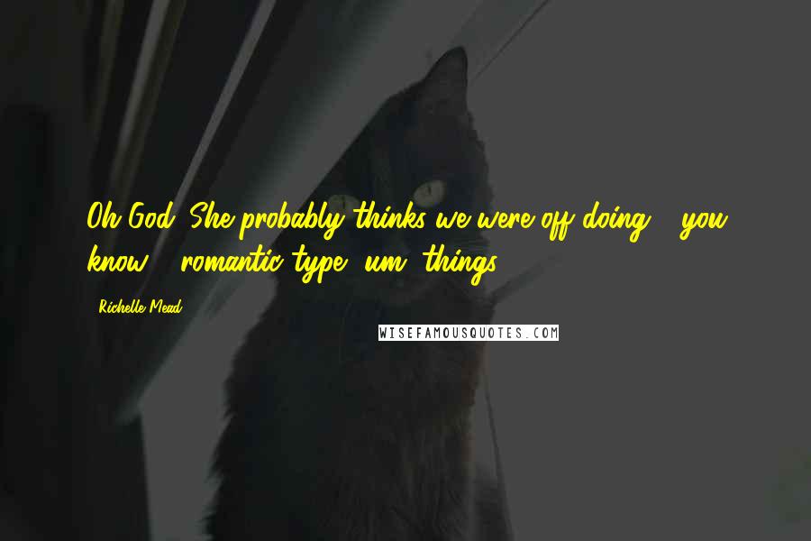 Richelle Mead Quotes: Oh God. She probably thinks we were off doing - you know - romantic type, um, things - 