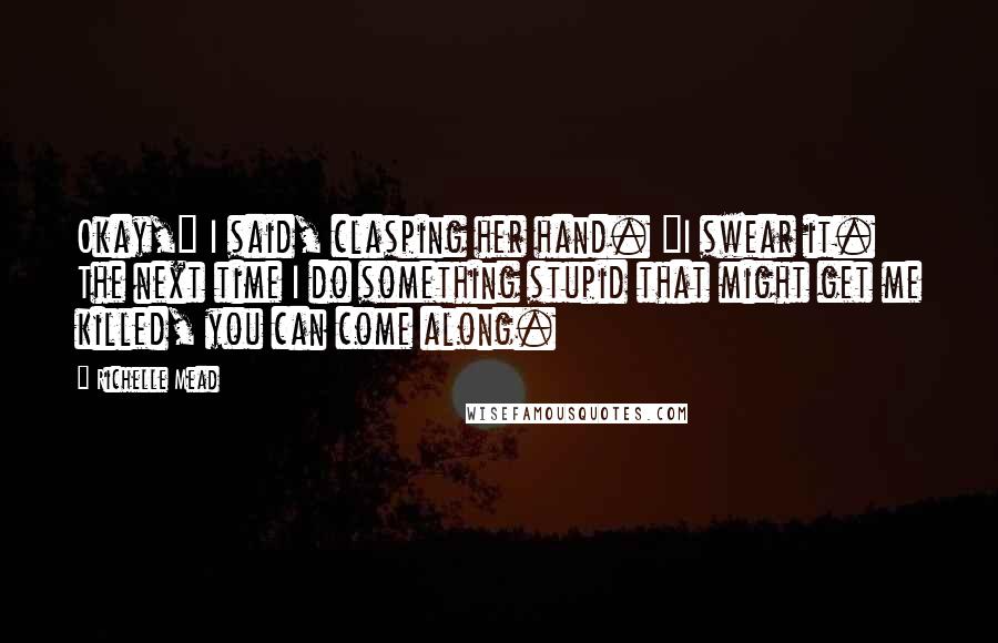 Richelle Mead Quotes: Okay," I said, clasping her hand. "I swear it. The next time I do something stupid that might get me killed, you can come along.