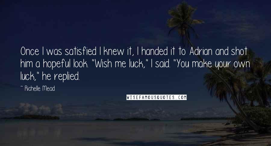 Richelle Mead Quotes: Once I was satisfied I knew it, I handed it to Adrian and shot him a hopeful look. "Wish me luck," I said. "You make your own luck," he replied.