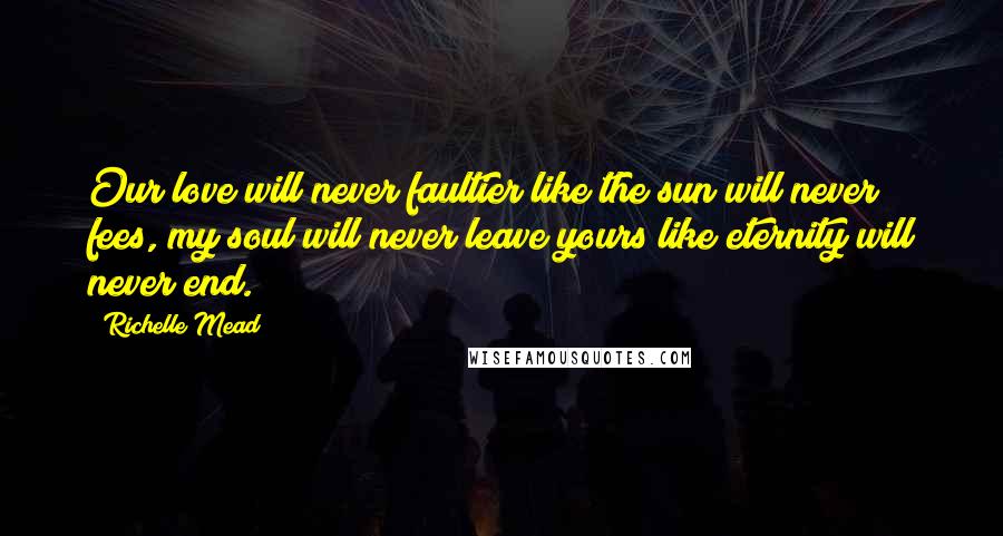 Richelle Mead Quotes: Our love will never faultier like the sun will never fees, my soul will never leave yours like eternity will never end.