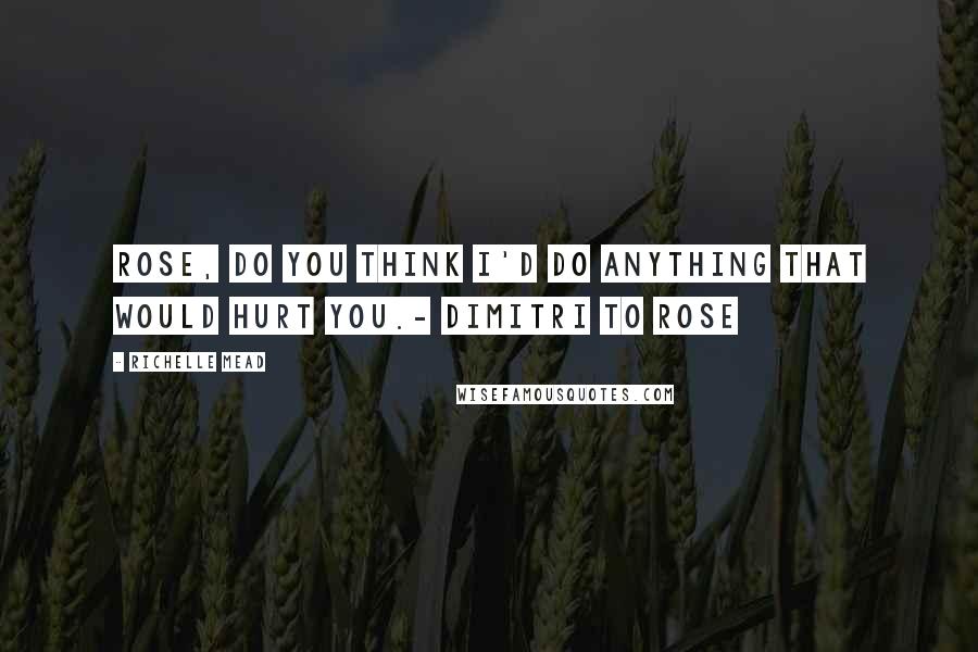 Richelle Mead Quotes: Rose, do you think I'd do anything that would hurt you.- Dimitri to Rose