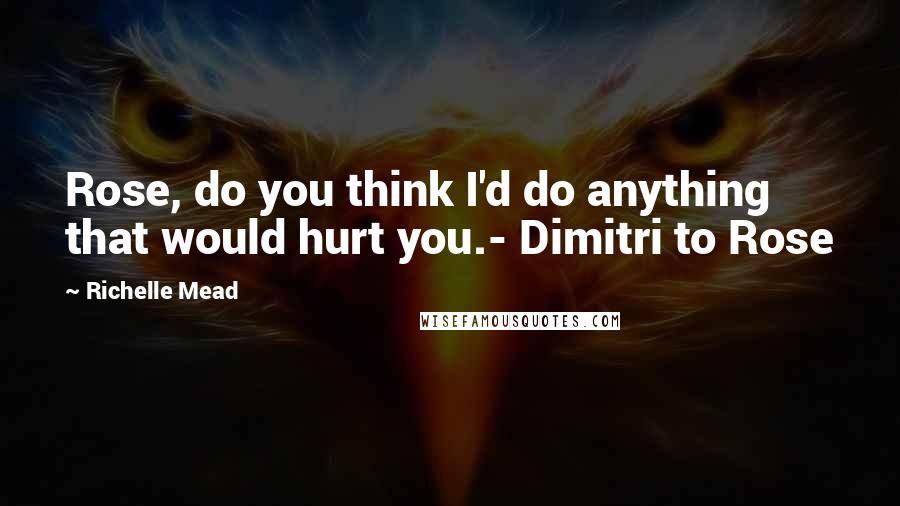 Richelle Mead Quotes: Rose, do you think I'd do anything that would hurt you.- Dimitri to Rose