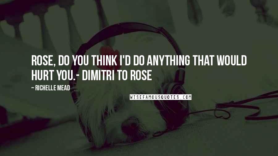 Richelle Mead Quotes: Rose, do you think I'd do anything that would hurt you.- Dimitri to Rose