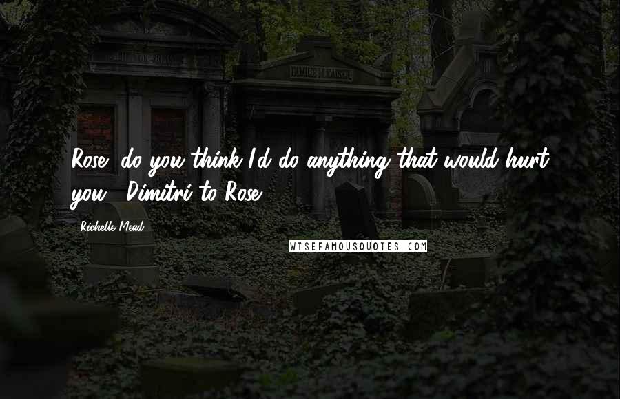 Richelle Mead Quotes: Rose, do you think I'd do anything that would hurt you.- Dimitri to Rose