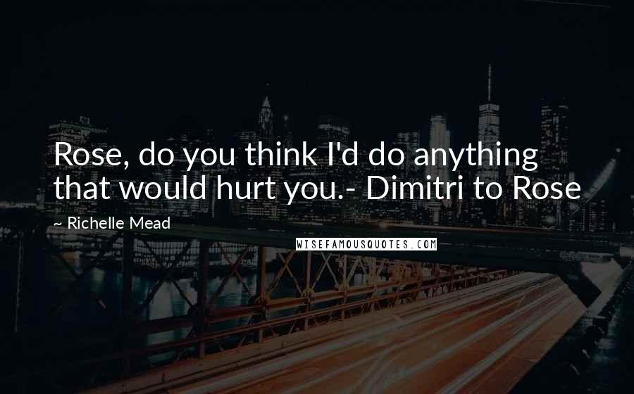 Richelle Mead Quotes: Rose, do you think I'd do anything that would hurt you.- Dimitri to Rose