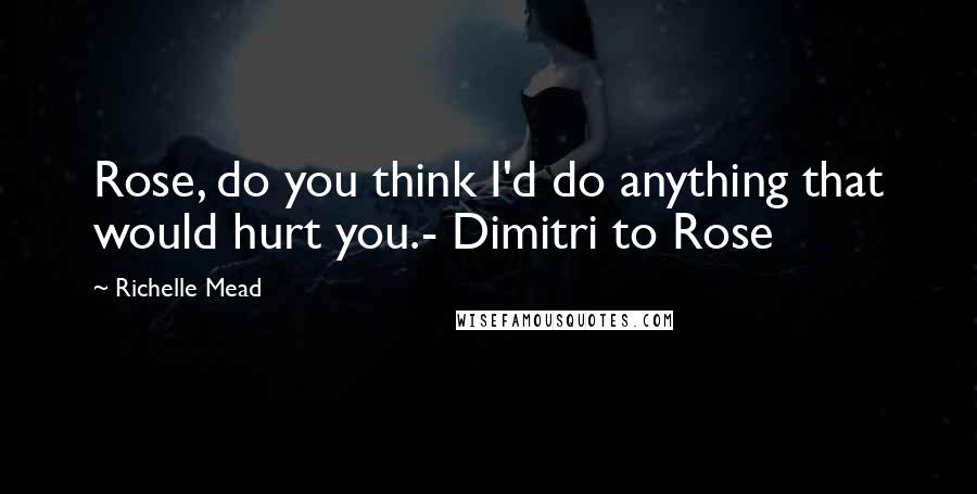 Richelle Mead Quotes: Rose, do you think I'd do anything that would hurt you.- Dimitri to Rose