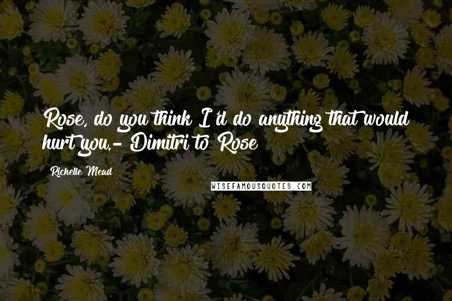 Richelle Mead Quotes: Rose, do you think I'd do anything that would hurt you.- Dimitri to Rose