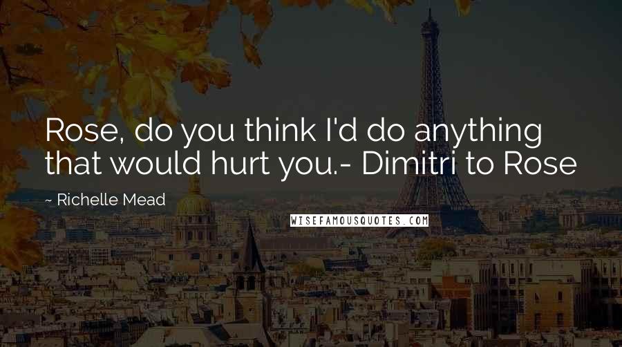 Richelle Mead Quotes: Rose, do you think I'd do anything that would hurt you.- Dimitri to Rose