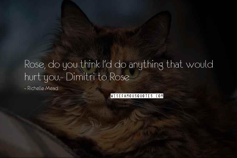 Richelle Mead Quotes: Rose, do you think I'd do anything that would hurt you.- Dimitri to Rose