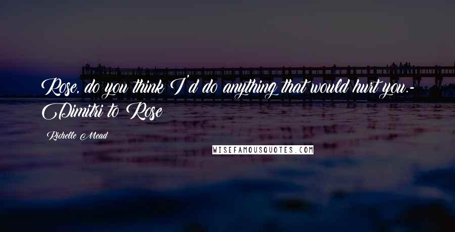 Richelle Mead Quotes: Rose, do you think I'd do anything that would hurt you.- Dimitri to Rose