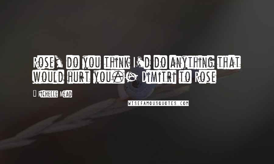 Richelle Mead Quotes: Rose, do you think I'd do anything that would hurt you.- Dimitri to Rose