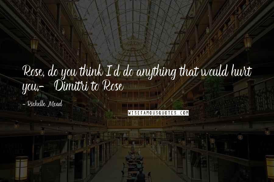 Richelle Mead Quotes: Rose, do you think I'd do anything that would hurt you.- Dimitri to Rose