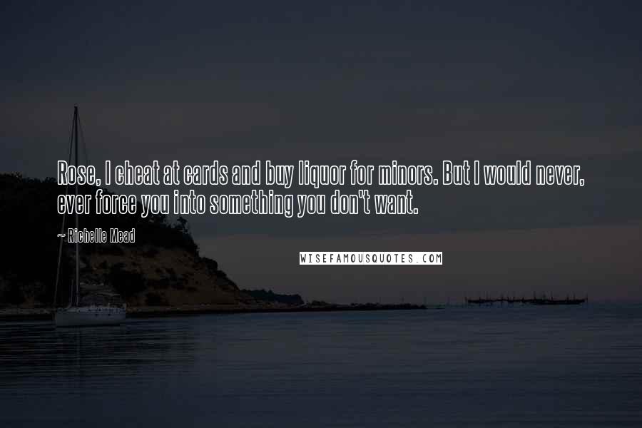 Richelle Mead Quotes: Rose, I cheat at cards and buy liquor for minors. But I would never, ever force you into something you don't want.