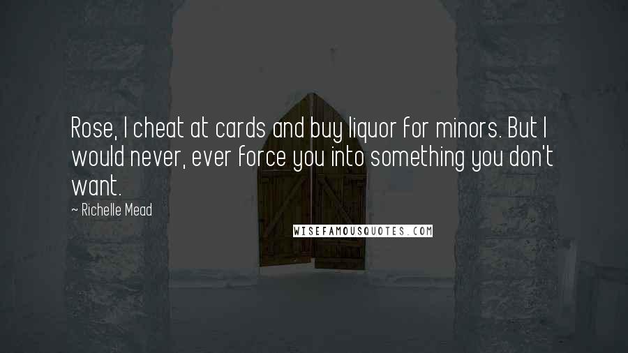 Richelle Mead Quotes: Rose, I cheat at cards and buy liquor for minors. But I would never, ever force you into something you don't want.