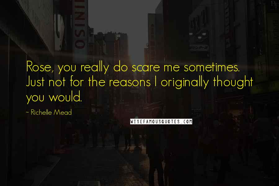 Richelle Mead Quotes: Rose, you really do scare me sometimes. Just not for the reasons I originally thought you would.